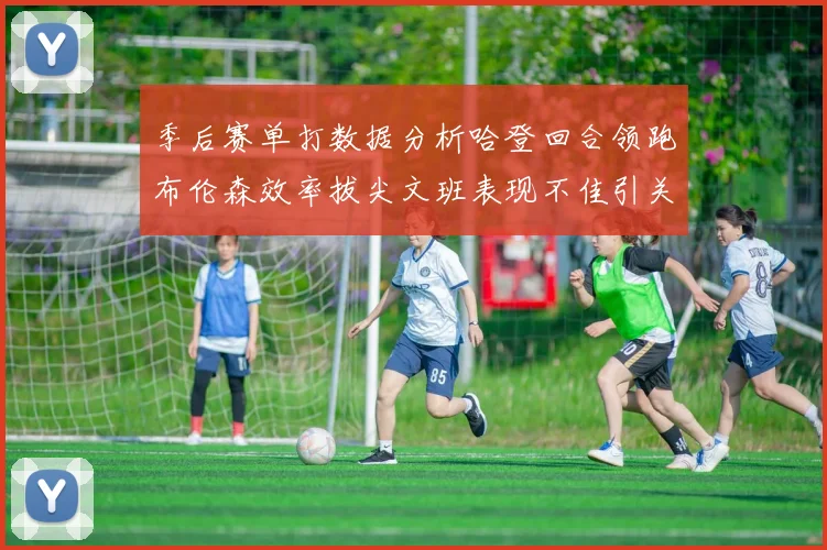 季后赛单打数据分析哈登回合领跑布伦森效率拔尖文班表现不佳引关注