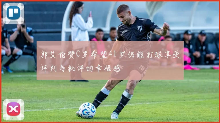 郭艾伦赞C罗希望41岁仍能打球享受评判与批评的幸福感
