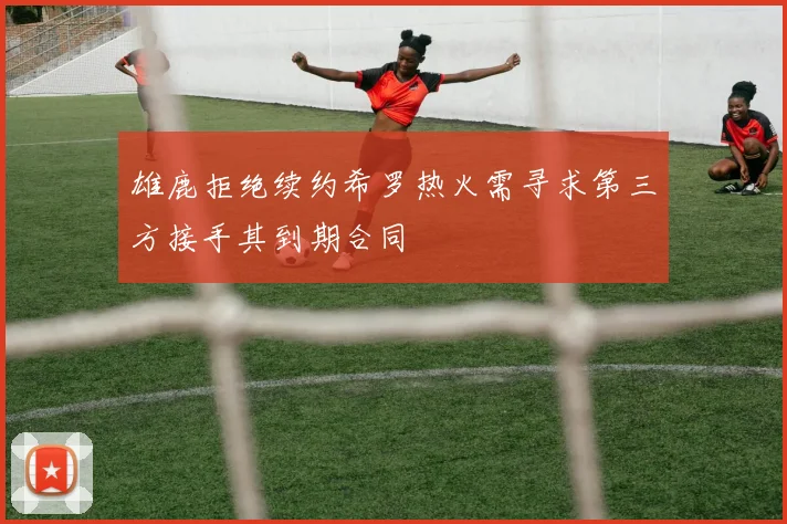 雄鹿拒绝续约希罗热火需寻求第三方接手其到期合同