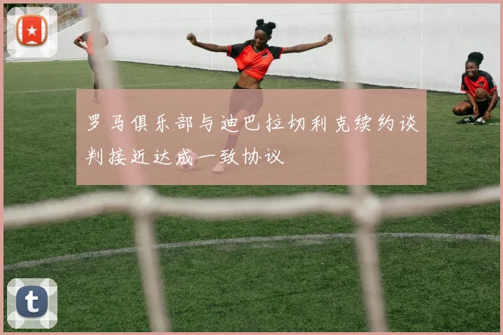 罗马俱乐部与迪巴拉切利克续约谈判接近达成一致协议