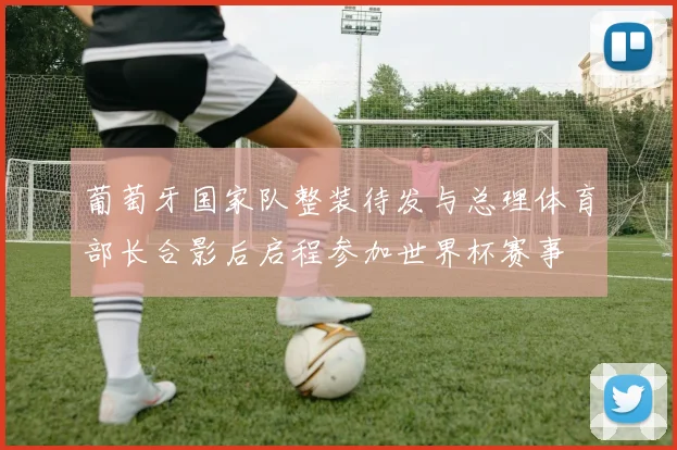 葡萄牙国家队整装待发与总理体育部长合影后启程参加世界杯赛事