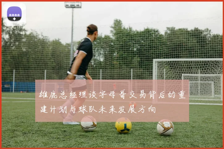 雄鹿总经理谈字母哥交易背后的重建计划与球队未来发展方向