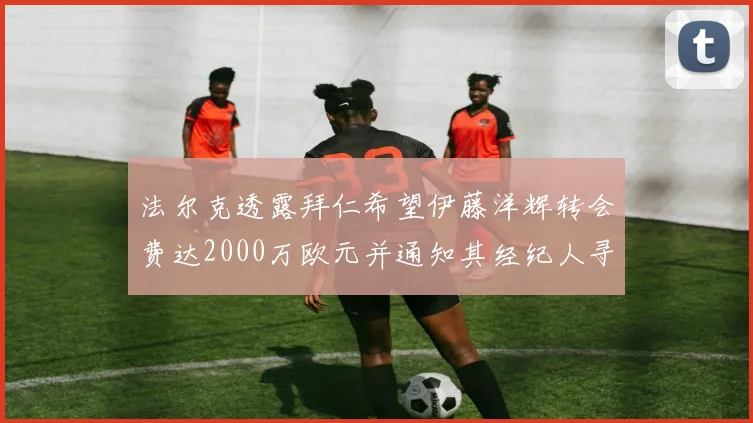 法尔克透露拜仁希望伊藤洋辉转会费达2000万欧元并通知其经纪人寻找新东家