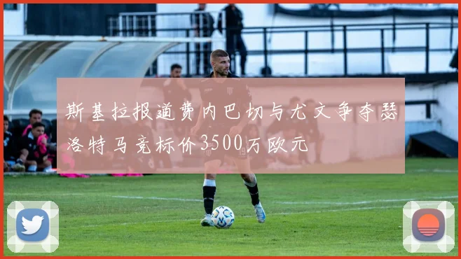 斯基拉报道费内巴切与尤文争夺瑟洛特马竞标价3500万欧元