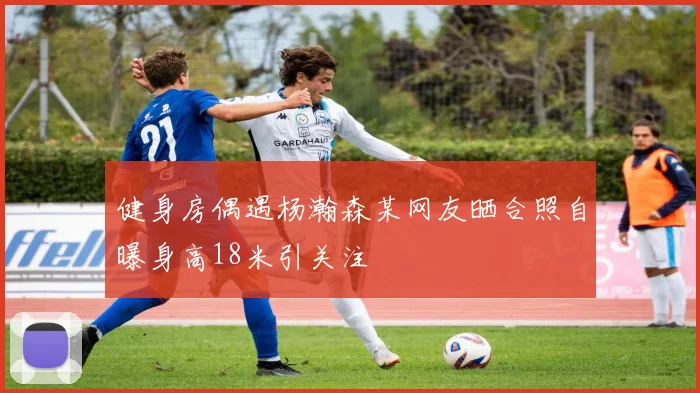健身房偶遇杨瀚森某网友晒合照自曝身高18米引关注