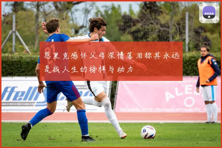 恩里克感怀父母深情落泪称其永远是我人生的榜样与动力
