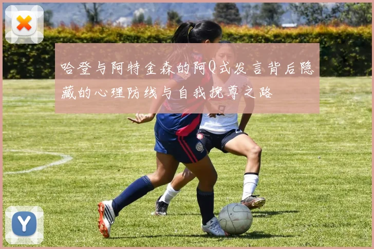 哈登与阿特金森的阿Q式发言背后隐藏的心理防线与自我挽尊之路