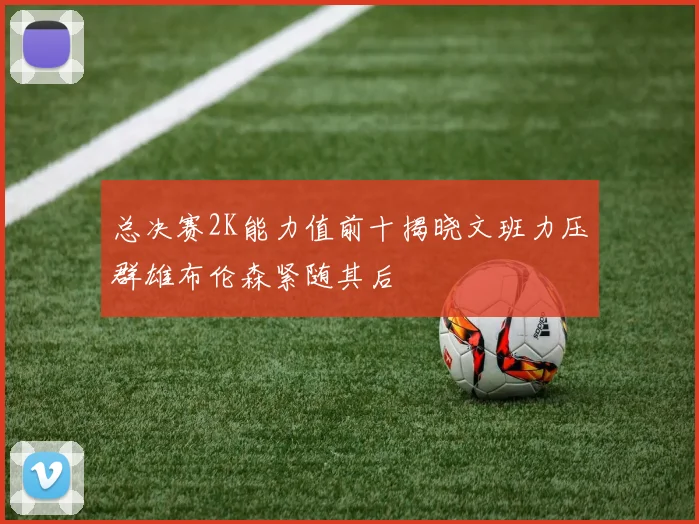 总决赛2K能力值前十揭晓文班力压群雄布伦森紧随其后