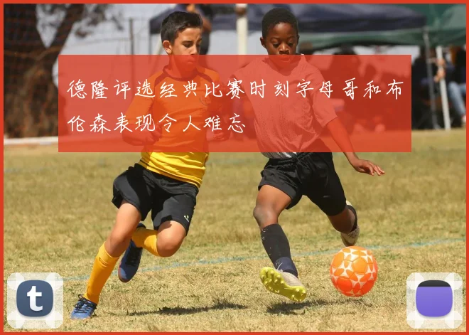 德隆评选经典比赛时刻字母哥和布伦森表现令人难忘