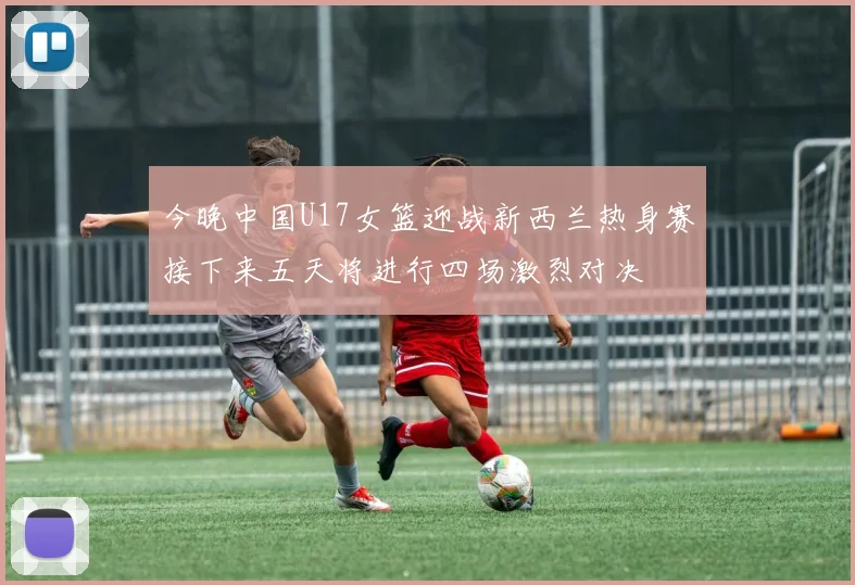 今晚中国U17女篮迎战新西兰热身赛接下来五天将进行四场激烈对决