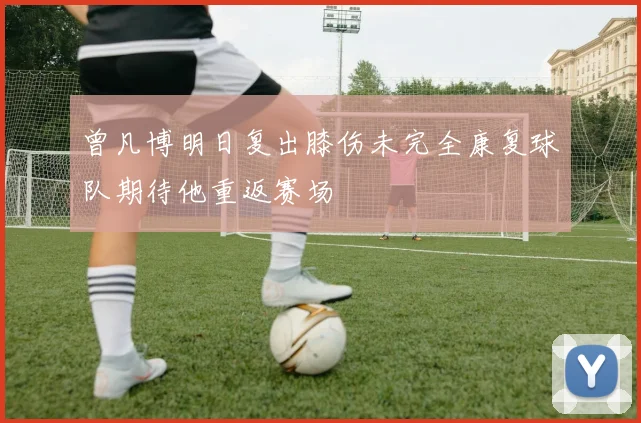 曾凡博明日复出膝伤未完全康复球队期待他重返赛场