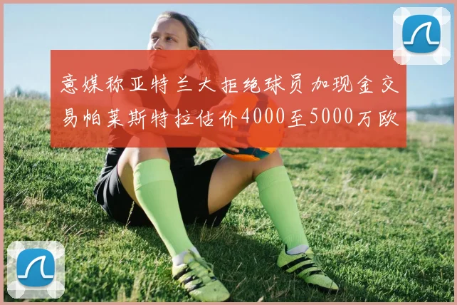 意媒称亚特兰大拒绝球员加现金交易帕莱斯特拉估价4000至5000万欧元