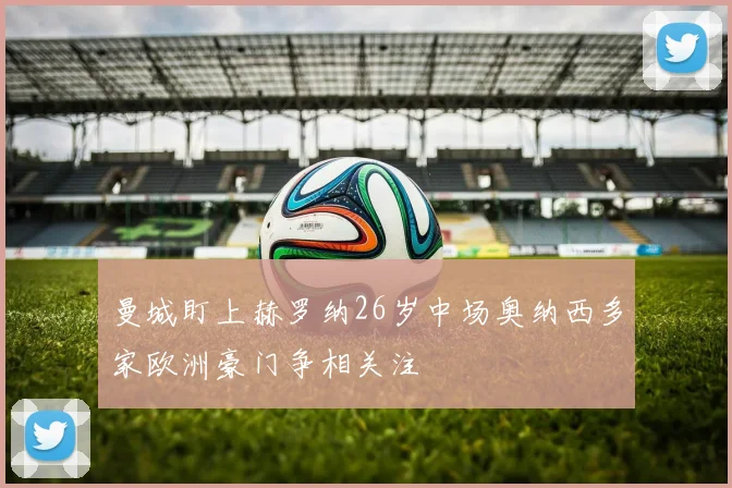 曼城盯上赫罗纳26岁中场奥纳西多家欧洲豪门争相关注
