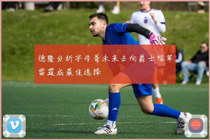 德隆分析字母哥未来去向爵士绿军雷霆成最佳选择
