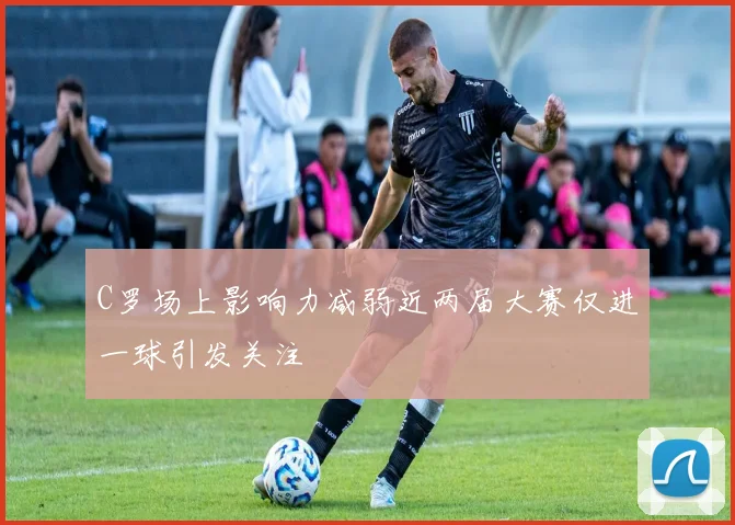 C罗场上影响力减弱近两届大赛仅进一球引发关注