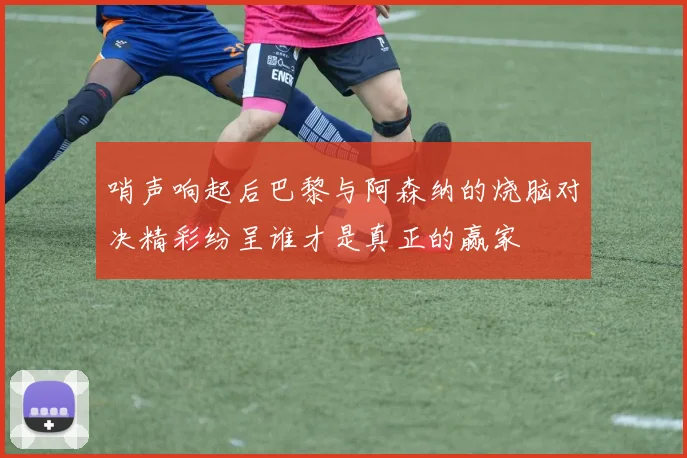 哨声响起后巴黎与阿森纳的烧脑对决精彩纷呈谁才是真正的赢家